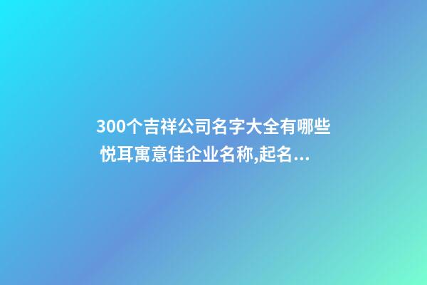 300个吉祥公司名字大全有哪些 悦耳寓意佳企业名称,起名之家